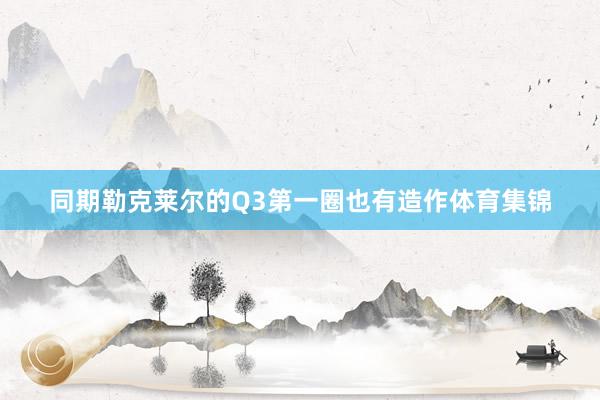 同期勒克莱尔的Q3第一圈也有造作体育集锦