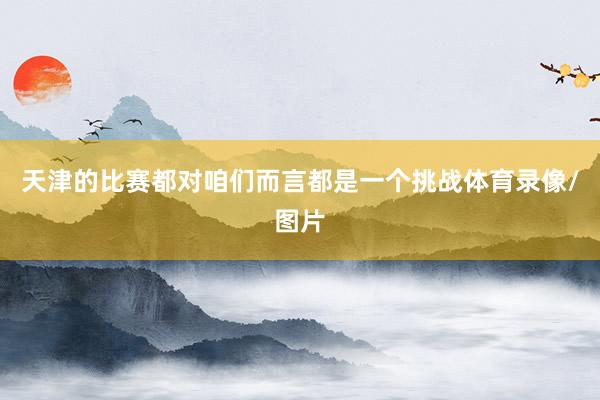 天津的比赛都对咱们而言都是一个挑战体育录像/图片