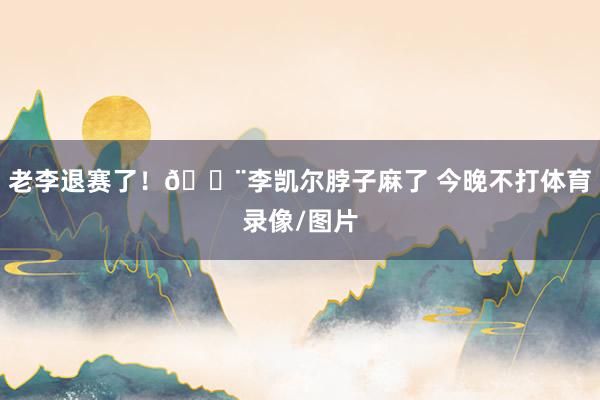 老李退赛了！🔨李凯尔脖子麻了 今晚不打体育录像/图片