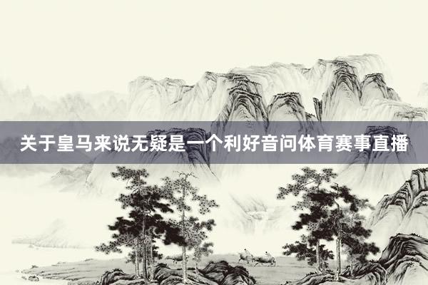 关于皇马来说无疑是一个利好音问体育赛事直播