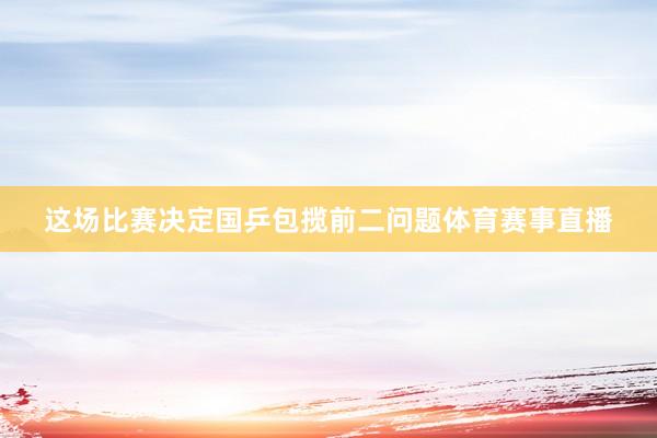 这场比赛决定国乒包揽前二问题体育赛事直播