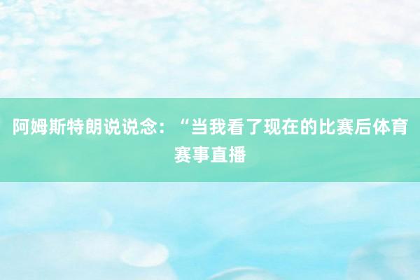 阿姆斯特朗说说念：“当我看了现在的比赛后体育赛事直播
