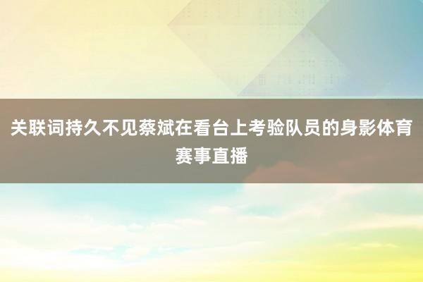 关联词持久不见蔡斌在看台上考验队员的身影体育赛事直播