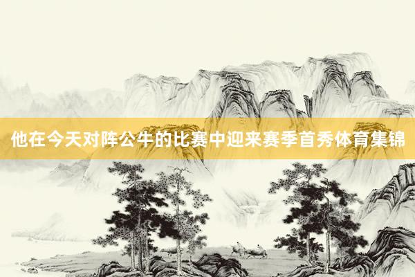 他在今天对阵公牛的比赛中迎来赛季首秀体育集锦