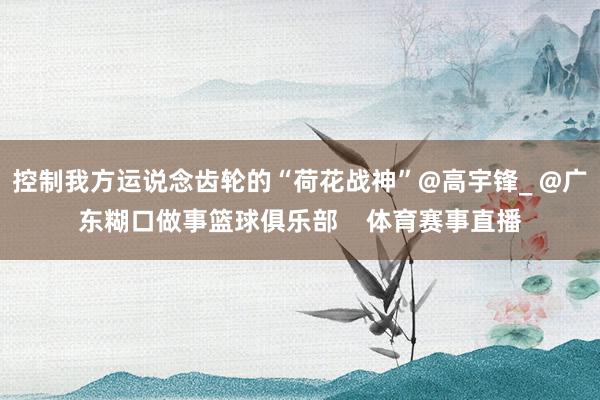 控制我方运说念齿轮的“荷花战神”@高宇锋_ @广东糊口做事篮球俱乐部    体育赛事直播