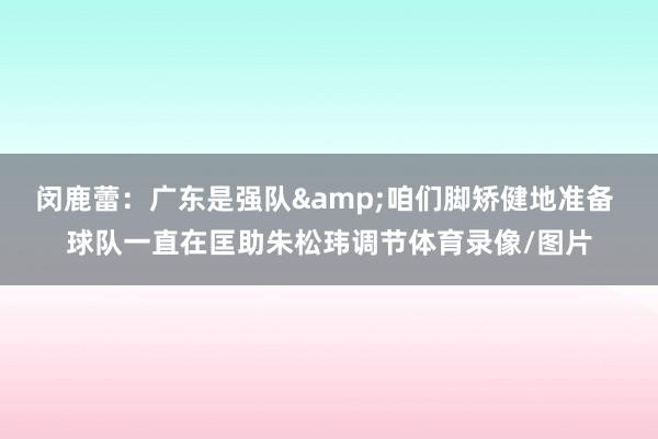 闵鹿蕾：广东是强队&咱们脚矫健地准备 球队一直在匡助朱松玮调节体育录像/图片