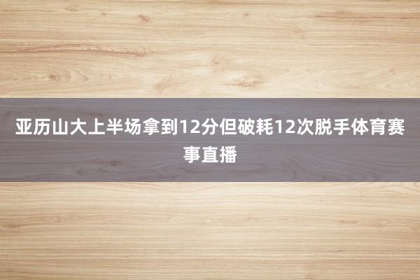 亚历山大上半场拿到12分但破耗12次脱手体育赛事直播