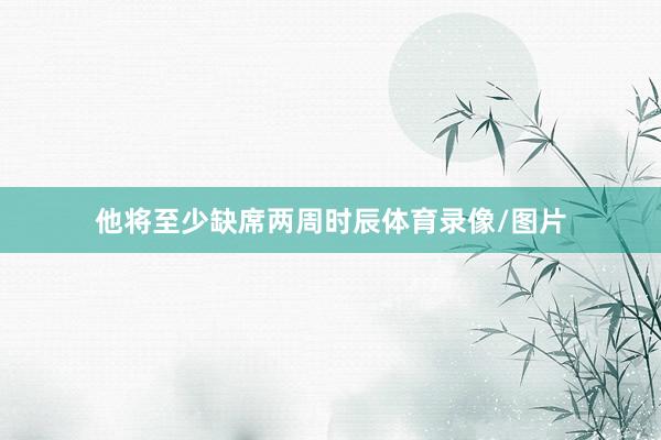 他将至少缺席两周时辰体育录像/图片