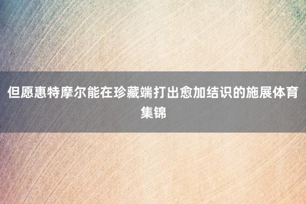 但愿惠特摩尔能在珍藏端打出愈加结识的施展体育集锦