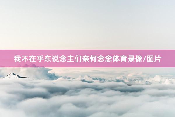 我不在乎东说念主们奈何念念体育录像/图片