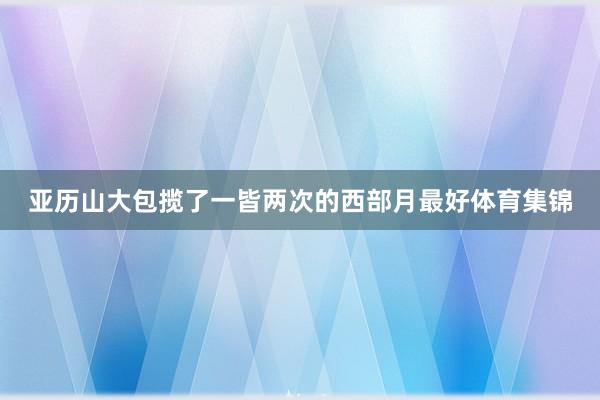 亚历山大包揽了一皆两次的西部月最好体育集锦