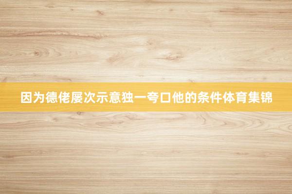 因为德佬屡次示意独一夸口他的条件体育集锦
