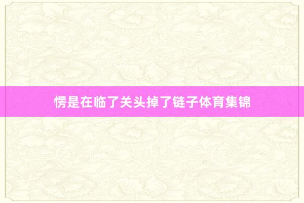 愣是在临了关头掉了链子体育集锦