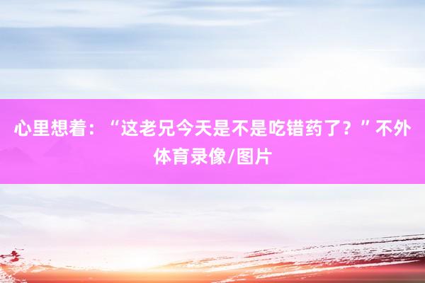 心里想着：“这老兄今天是不是吃错药了？”不外体育录像/图片