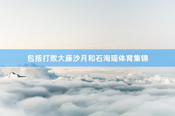 包括打败大藤沙月和石洵瑶体育集锦