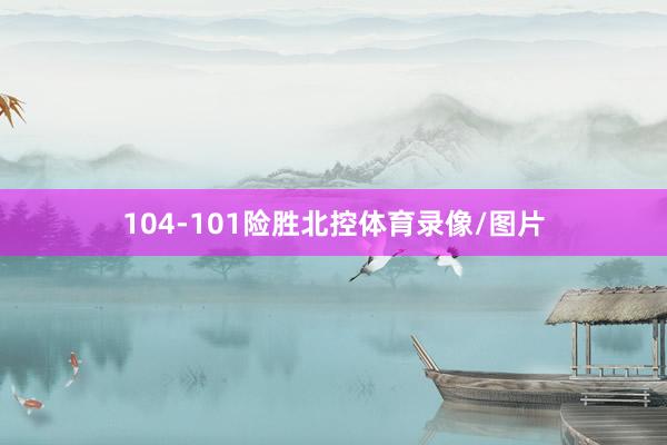 104-101险胜北控体育录像/图片