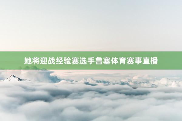 她将迎战经验赛选手鲁塞体育赛事直播