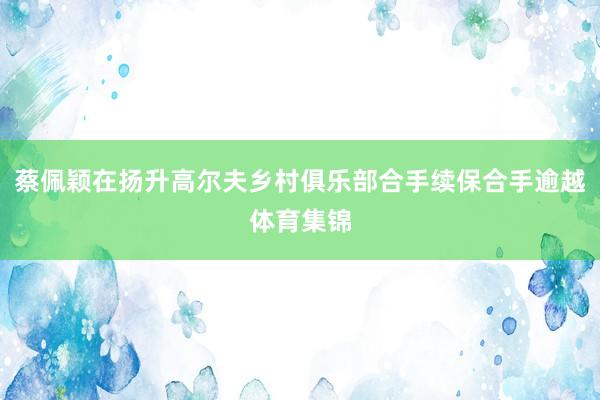 蔡佩颖在扬升高尔夫乡村俱乐部合手续保合手逾越体育集锦