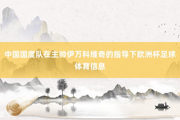 中国国度队在主帅伊万科维奇的指导下欧洲杯足球体育信息
