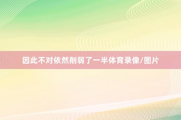 因此不对依然削弱了一半体育录像/图片