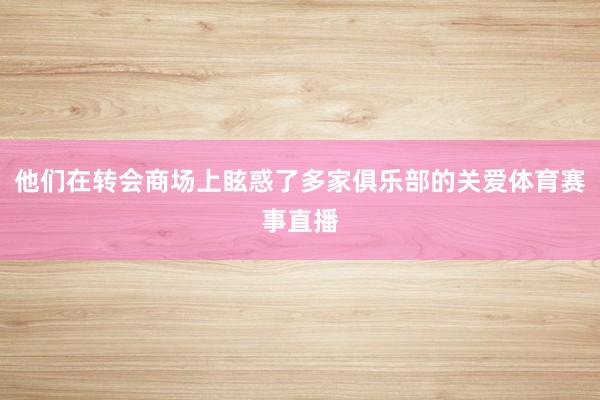 他们在转会商场上眩惑了多家俱乐部的关爱体育赛事直播