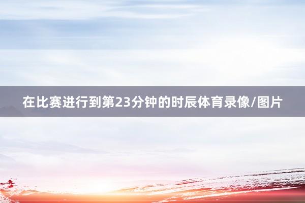 在比赛进行到第23分钟的时辰体育录像/图片