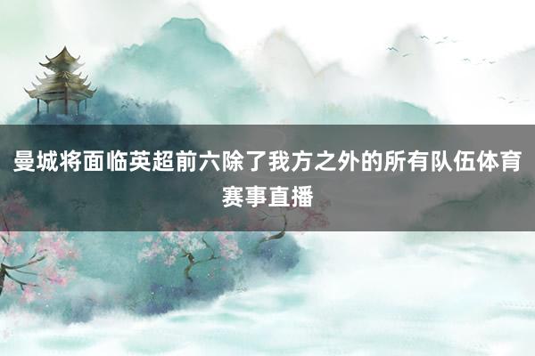 曼城将面临英超前六除了我方之外的所有队伍体育赛事直播
