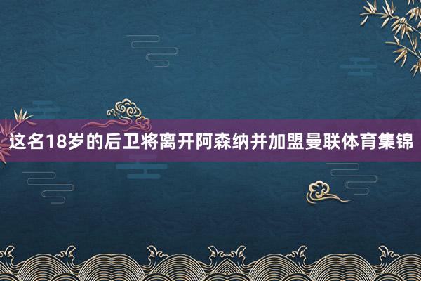 这名18岁的后卫将离开阿森纳并加盟曼联体育集锦