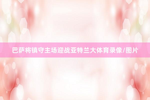 巴萨将镇守主场迎战亚特兰大体育录像/图片