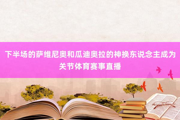 下半场的萨维尼奥和瓜迪奥拉的神换东说念主成为关节体育赛事直播