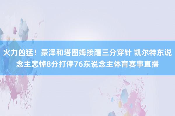 火力凶猛！豪泽和塔图姆接踵三分穿针 凯尔特东说念主悲悼8分打停76东说念主体育赛事直播