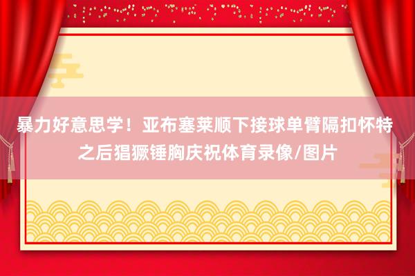 暴力好意思学！亚布塞莱顺下接球单臂隔扣怀特 之后猖獗锤胸庆祝体育录像/图片