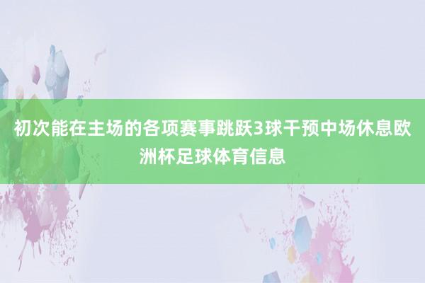 初次能在主场的各项赛事跳跃3球干预中场休息欧洲杯足球体育信息
