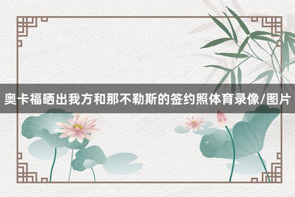 奥卡福晒出我方和那不勒斯的签约照体育录像/图片