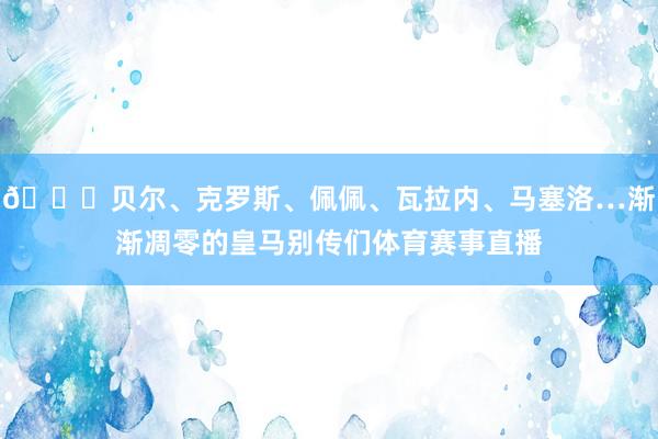 💔贝尔、克罗斯、佩佩、瓦拉内、马塞洛…渐渐凋零的皇马别传们体育赛事直播