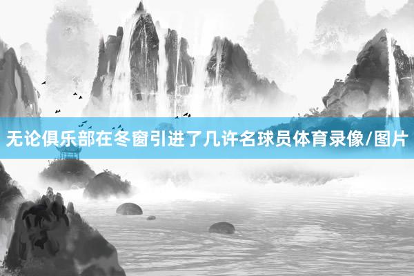 无论俱乐部在冬窗引进了几许名球员体育录像/图片