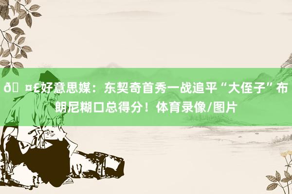 🤣好意思媒：东契奇首秀一战追平“大侄子”布朗尼糊口总得分！体育录像/图片