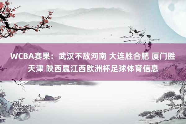 WCBA赛果：武汉不敌河南 大连胜合肥 厦门胜天津 陕西赢江西欧洲杯足球体育信息