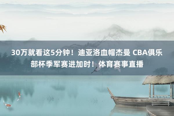 30万就看这5分钟！迪亚洛血帽杰曼 CBA俱乐部杯季军赛进加时！体育赛事直播