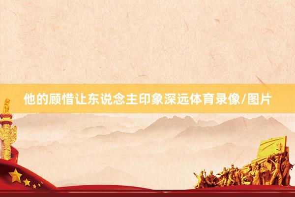 他的顾惜让东说念主印象深远体育录像/图片