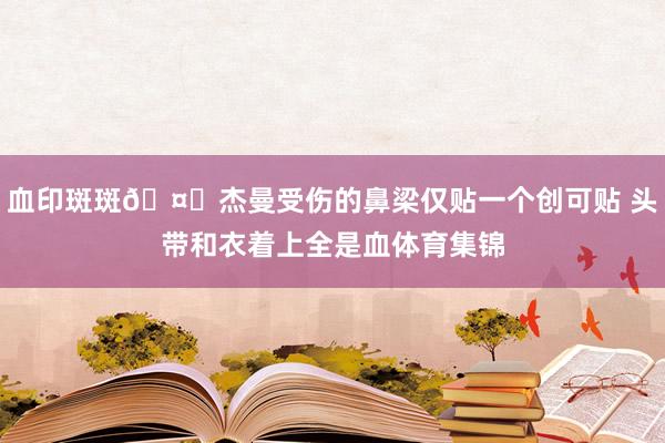 血印斑斑🤕杰曼受伤的鼻梁仅贴一个创可贴 头带和衣着上全是血体育集锦