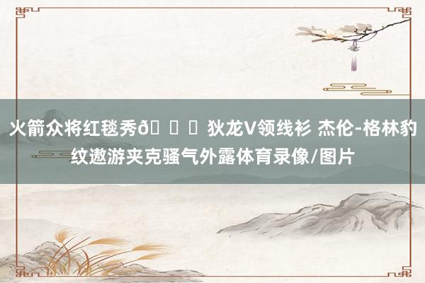 火箭众将红毯秀🚀狄龙V领线衫 杰伦-格林豹纹遨游夹克骚气外露体育录像/图片