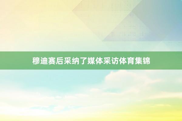 穆迪赛后采纳了媒体采访体育集锦