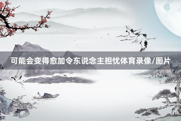 可能会变得愈加令东说念主担忧体育录像/图片