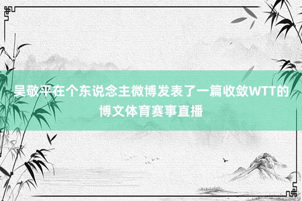 吴敬平在个东说念主微博发表了一篇收敛WTT的博文体育赛事直播