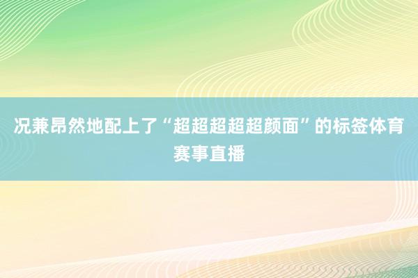 况兼昂然地配上了“超超超超超颜面”的标签体育赛事直播