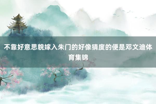 不靠好意思貌嫁入朱门的好像猜度的便是邓文迪体育集锦