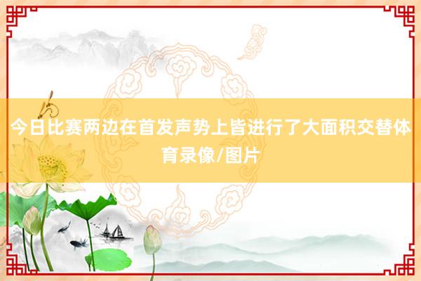 今日比赛两边在首发声势上皆进行了大面积交替体育录像/图片