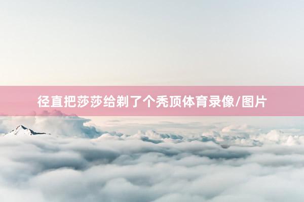 径直把莎莎给剃了个秃顶体育录像/图片