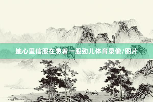 她心里信服在憋着一股劲儿体育录像/图片